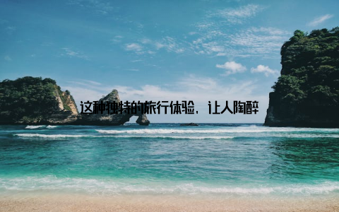 这种独特的旅行体验, 让人陶醉